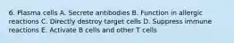 6. Plasma cells A. Secrete antibodies B. Function in allergic reactions C. Directly destroy target cells D. Suppress immune reactions E. Activate B cells and other T cells