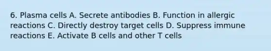 6. Plasma cells A. Secrete antibodies B. Function in allergic reactions C. Directly destroy target cells D. Suppress immune reactions E. Activate B cells and other T cells