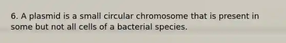 6. A plasmid is a small circular chromosome that is present in some but not all cells of a bacterial species.