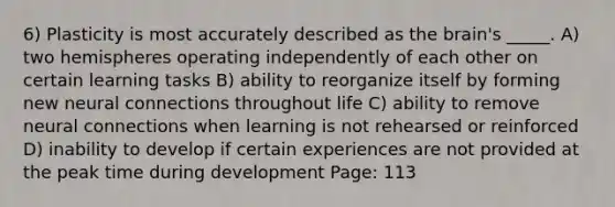 6) Plasticity is most accurately described as the brain's _____. A) two hemispheres operating independently of each other on certain learning tasks B) ability to reorganize itself by forming new neural connections throughout life C) ability to remove neural connections when learning is not rehearsed or reinforced D) inability to develop if certain experiences are not provided at the peak time during development Page: 113