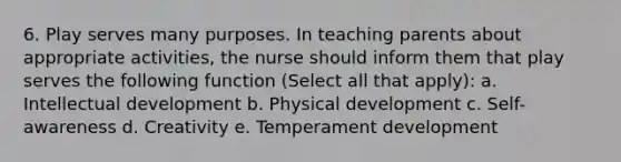 6. Play serves many purposes. In teaching parents about appropriate activities, the nurse should inform them that play serves the following function (Select all that apply): a. Intellectual development b. Physical development c. Self-awareness d. Creativity e. Temperament development