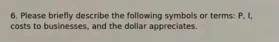 6. Please briefly describe the following symbols or terms: P, I, costs to businesses, and the dollar appreciates.