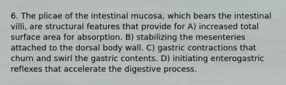 6. The plicae of the intestinal mucosa, which bears the intestinal villi, are structural features that provide for A) increased total surface area for absorption. B) stabilizing the mesenteries attached to the dorsal body wall. C) gastric contractions that churn and swirl the gastric contents. D) initiating enterogastric reflexes that accelerate the digestive process.