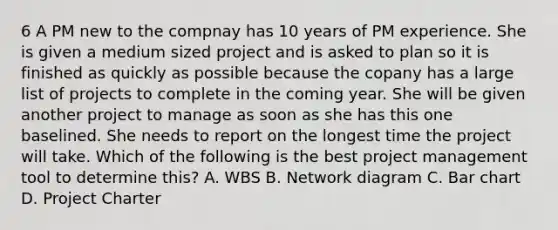 6 A PM new to the compnay has 10 years of PM experience. She is given a medium sized project and is asked to plan so it is finished as quickly as possible because the copany has a large list of projects to complete in the coming year. She will be given another project to manage as soon as she has this one baselined. She needs to report on the longest time the project will take. Which of the following is the best project management tool to determine this? A. WBS B. Network diagram C. Bar chart D. Project Charter