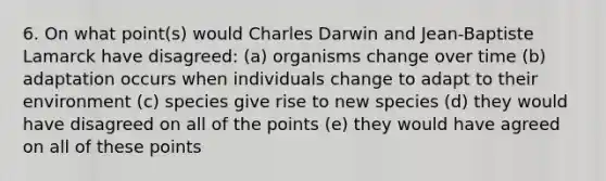 6. On what point(s) would Charles Darwin and Jean-Baptiste Lamarck have disagreed: (a) organisms change over time (b) adaptation occurs when individuals change to adapt to their environment (c) species give rise to new species (d) they would have disagreed on all of the points (e) they would have agreed on all of these points