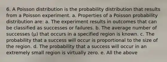 6. A Poisson distribution is the probability distribution that results from a Poisson experiment. a. Properties of a Poisson probability distribution are: a. The experiment results in outcomes that can be classified as successes or failures. b. The average number of successes (μ) that occurs in a specified region is known. c. The probability that a success will occur is proportional to the size of the region. d. The probability that a success will occur in an extremely small region is virtually zero. e. All the above