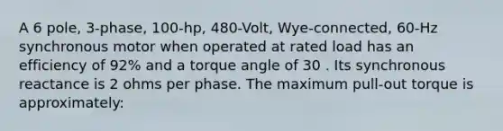 A 6 pole, 3-phase, 100-hp, 480-Volt, Wye-connected, 60-Hz synchronous motor when operated at rated load has an efficiency of 92% and a torque angle of 30 . Its synchronous reactance is 2 ohms per phase. The maximum pull-out torque is approximately: