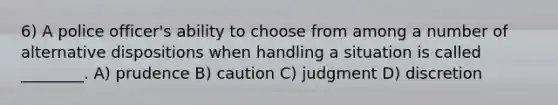 6) A police officer's ability to choose from among a number of alternative dispositions when handling a situation is called ________. A) prudence B) caution C) judgment D) discretion