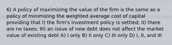 6) A policy of maximizing the value of the firm is the same as a policy of minimizing the <a href='https://www.questionai.com/knowledge/koL1NUNNcJ-weighted-average' class='anchor-knowledge'>weighted average</a> cost of capital providing that I) the firm's investment policy is settled; II) there are no taxes; III) an issue of new debt does not affect the market value of existing debt A) I only B) II only C) III only D) I, II, and III