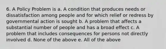 6. A Policy Problem is a. A condition that produces needs or dissatisfaction among people and for which relief or redress by governmental action is sought b. A problem that affects a substantial number of people and has a broad effect c. A problem that includes consequences for persons not directly involved d. None of the above e. All of the above