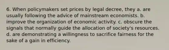 6. When policymakers set prices by legal decree, they a. are usually following the advice of mainstream economists. b. improve the organization of economic activity. c. obscure the signals that normally guide the allocation of society's resources. d. are demonstrating a willingness to sacrifice fairness for the sake of a gain in efficiency.