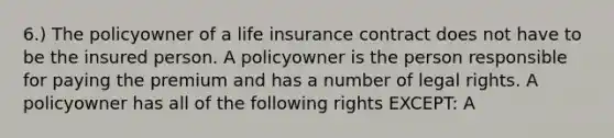 6.) The policyowner of a life insurance contract does not have to be the insured person. A policyowner is the person responsible for paying the premium and has a number of legal rights. A policyowner has all of the following rights EXCEPT: A