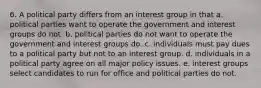 6. A political party differs from an interest group in that a. political parties want to operate the government and interest groups do not. b. political parties do not want to operate the government and interest groups do. c. individuals must pay dues to a political party but not to an interest group. d. individuals in a political party agree on all major policy issues. e. interest groups select candidates to run for office and political parties do not.