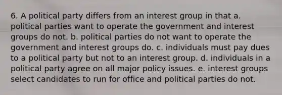 6. A political party differs from an interest group in that a. political parties want to operate the government and interest groups do not. b. political parties do not want to operate the government and interest groups do. c. individuals must pay dues to a political party but not to an interest group. d. individuals in a political party agree on all major policy issues. e. interest groups select candidates to run for office and political parties do not.