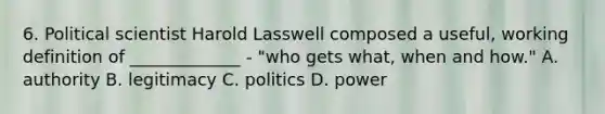 6. Political scientist Harold Lasswell composed a useful, working definition of _____________ - "who gets what, when and how." A. authority B. legitimacy C. politics D. power