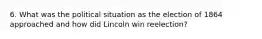 6. What was the political situation as the election of 1864 approached and how did Lincoln win reelection?