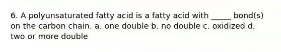 6. A polyunsaturated fatty acid is a fatty acid with _____ bond(s) on the carbon chain. a. one double b. no double c. oxidized d. two or more double