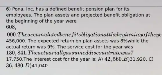 6) Pona, Inc. has a defined benefit pension plan for its employees. The plan assets and projected benefit obligation at the beginning of the year were 608,000. The accumulated benefit obligation at the beginning of the year was456,000. The expected return on plan assets was 8%while the actual return was 9%. The service cost for the year was 130,841. The actuarially assumed discount rate was 7% and amortization of prior service costs was17,750.The interest cost for the year is: A) 42,560. B)31,920. C) 36,480. D)41,040