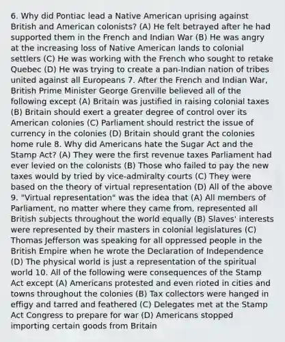 6. Why did Pontiac lead a Native American uprising against British and American colonists? (A) He felt betrayed after he had supported them in the French and Indian War (B) He was angry at the increasing loss of Native American lands to colonial settlers (C) He was working with the French who sought to retake Quebec (D) He was trying to create a pan-Indian nation of tribes united against all Europeans 7. After the French and Indian War, British Prime Minister George Grenville believed all of the following except (A) Britain was justified in raising colonial taxes (B) Britain should exert a greater degree of control over its American colonies (C) Parliament should restrict the issue of currency in the colonies (D) Britain should grant the colonies home rule 8. Why did Americans hate the Sugar Act and the Stamp Act? (A) They were the first revenue taxes Parliament had ever levied on the colonists (B) Those who failed to pay the new taxes would by tried by vice-admiralty courts (C) They were based on the theory of virtual representation (D) All of the above 9. "Virtual representation" was the idea that (A) All members of Parliament, no matter where they came from, represented all British subjects throughout the world equally (B) Slaves' interests were represented by their masters in colonial legislatures (C) Thomas Jefferson was speaking for all oppressed people in the British Empire when he wrote the Declaration of Independence (D) The physical world is just a representation of the spiritual world 10. All of the following were consequences of the Stamp Act except (A) Americans protested and even rioted in cities and towns throughout the colonies (B) Tax collectors were hanged in effigy and tarred and feathered (C) Delegates met at the Stamp Act Congress to prepare for war (D) Americans stopped importing certain goods from Britain