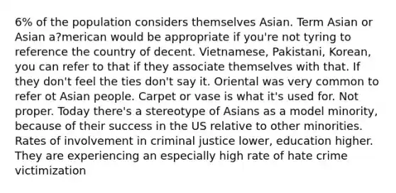 6% of the population considers themselves Asian. Term Asian or Asian a?merican would be appropriate if you're not tyring to reference the country of decent. Vietnamese, Pakistani, Korean, you can refer to that if they associate themselves with that. If they don't feel the ties don't say it. Oriental was very common to refer ot Asian people. Carpet or vase is what it's used for. Not proper. Today there's a stereotype of Asians as a model minority, because of their success in the US relative to other minorities. Rates of involvement in criminal justice lower, education higher. They are experiencing an especially high rate of hate crime victimization