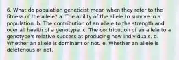 6. What do population geneticist mean when they refer to the fitness of the allele? a. The ability of the allele to survive in a population. b. The contribution of an allele to the strength and over all health of a genotype. c. The contribution of an allele to a genotype's relative success at producing new individuals. d. Whether an allele is dominant or not. e. Whether an allele is deleterious or not.