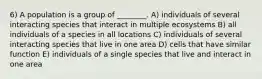 6) A population is a group of ________. A) individuals of several interacting species that interact in multiple ecosystems B) all individuals of a species in all locations C) individuals of several interacting species that live in one area D) cells that have similar function E) individuals of a single species that live and interact in one area