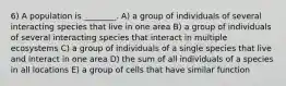 6) A population is ________. A) a group of individuals of several interacting species that live in one area B) a group of individuals of several interacting species that interact in multiple ecosystems C) a group of individuals of a single species that live and interact in one area D) the sum of all individuals of a species in all locations E) a group of cells that have similar function