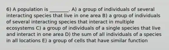 6) A population is ________. A) a group of individuals of several interacting species that live in one area B) a group of individuals of several interacting species that interact in multiple ecosystems C) a group of individuals of a single species that live and interact in one area D) the sum of all individuals of a species in all locations E) a group of cells that have similar function