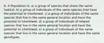 6. A Population Is: a) a group of species that share the same habitat. b) a group of individuals of the same species that have the potential to interbreed. c) a group of individuals of the same species that live in the same general location and have the potential to interbreed. d) a group of individuals of related species that live in the same general location and have the potential to interbreed. e) a group of individuals of the same species that live in the same general location and have the same genotypes.