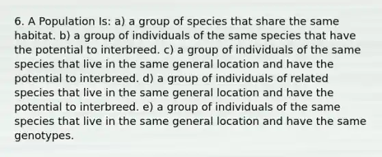 6. A Population Is: a) a group of species that share the same habitat. b) a group of individuals of the same species that have the potential to interbreed. c) a group of individuals of the same species that live in the same general location and have the potential to interbreed. d) a group of individuals of related species that live in the same general location and have the potential to interbreed. e) a group of individuals of the same species that live in the same general location and have the same genotypes.