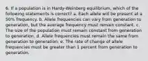 6. If a population is in Hardy-Weinberg equilibrium, which of the following statements is correct? a. Each allele will be present at a 50% frequency. b. Allele frequencies can vary from generation to generation, but the average frequency must remain constant. c. The size of the population must remain constant from generation to generation. d. Allele frequencies must remain the same from generation to generation. e. The rate of change of allele frequencies must be greater than 1 percent from generation to generation.