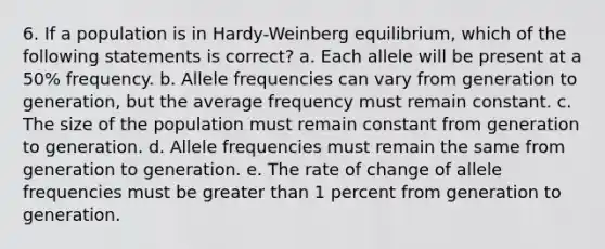 6. If a population is in Hardy-Weinberg equilibrium, which of the following statements is correct? a. Each allele will be present at a 50% frequency. b. Allele frequencies can vary from generation to generation, but the average frequency must remain constant. c. The size of the population must remain constant from generation to generation. d. Allele frequencies must remain the same from generation to generation. e. The rate of change of allele frequencies must be <a href='https://www.questionai.com/knowledge/ktgHnBD4o3-greater-than' class='anchor-knowledge'>greater than</a> 1 percent from generation to generation.