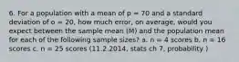 6. For a population with a mean of p = 70 and a standard deviation of o = 20, how much error, on average, would you expect between the sample mean (M) and the population mean for each of the following sample sizes? a. n = 4 scores b. n = 16 scores c. n = 25 scores (11.2.2014, stats ch 7, probability )