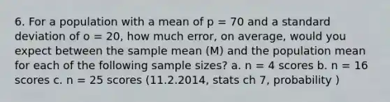 6. For a population with a mean of p = 70 and a standard deviation of o = 20, how much error, on average, would you expect between the sample mean (M) and the population mean for each of the following sample sizes? a. n = 4 scores b. n = 16 scores c. n = 25 scores (11.2.2014, stats ch 7, probability )