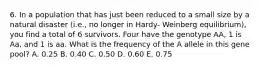 6. In a population that has just been reduced to a small size by a natural disaster (i.e., no longer in Hardy- Weinberg equilibrium), you find a total of 6 survivors. Four have the genotype AA, 1 is Aa, and 1 is aa. What is the frequency of the A allele in this gene pool? A. 0.25 B. 0.40 C. 0.50 D. 0.60 E. 0.75