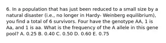 6. In a population that has just been reduced to a small size by a natural disaster (i.e., no longer in Hardy- Weinberg equilibrium), you find a total of 6 survivors. Four have the genotype AA, 1 is Aa, and 1 is aa. What is the frequency of the A allele in this gene pool? A. 0.25 B. 0.40 C. 0.50 D. 0.60 E. 0.75