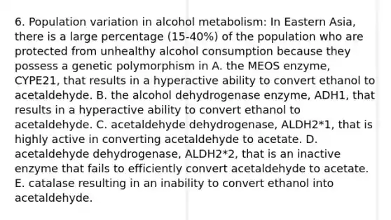 6. Population variation in alcohol metabolism: In Eastern Asia, there is a large percentage (15-40%) of the population who are protected from unhealthy alcohol consumption because they possess a genetic polymorphism in A. the MEOS enzyme, CYPE21, that results in a hyperactive ability to convert ethanol to acetaldehyde. B. the alcohol dehydrogenase enzyme, ADH1, that results in a hyperactive ability to convert ethanol to acetaldehyde. C. acetaldehyde dehydrogenase, ALDH2*1, that is highly active in converting acetaldehyde to acetate. D. acetaldehyde dehydrogenase, ALDH2*2, that is an inactive enzyme that fails to efficiently convert acetaldehyde to acetate. E. catalase resulting in an inability to convert ethanol into acetaldehyde.