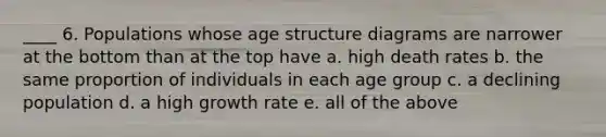 ____ 6. Populations whose age structure diagrams are narrower at the bottom than at the top have a. high death rates b. the same proportion of individuals in each age group c. a declining population d. a high growth rate e. all of the above