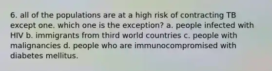 6. all of the populations are at a high risk of contracting TB except one. which one is the exception? a. people infected with HIV b. immigrants from third world countries c. people with malignancies d. people who are immunocompromised with diabetes mellitus.