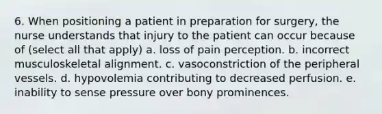 6. When positioning a patient in preparation for surgery, the nurse understands that injury to the patient can occur because of (select all that apply) a. loss of pain perception. b. incorrect musculoskeletal alignment. c. vasoconstriction of the peripheral vessels. d. hypovolemia contributing to decreased perfusion. e. inability to sense pressure over bony prominences.