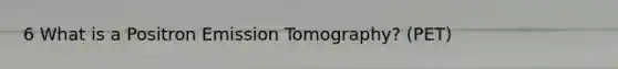 6 What is a Positron Emission Tomography? (PET)