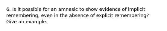 6. Is it possible for an amnesic to show evidence of implicit remembering, even in the absence of explicit remembering? Give an example.