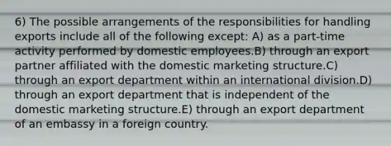 6) The possible arrangements of the responsibilities for handling exports include all of the following except: A) as a part-time activity performed by domestic employees.B) through an export partner affiliated with the domestic marketing structure.C) through an export department within an international division.D) through an export department that is independent of the domestic marketing structure.E) through an export department of an embassy in a foreign country.