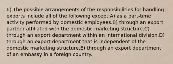 6) The possible arrangements of the responsibilities for handling exports include all of the following except:A) as a part-time activity performed by domestic employees.B) through an export partner affiliated with the domestic marketing structure.C) through an export department within an international division.D) through an export department that is independent of the domestic marketing structure.E) through an export department of an embassy in a foreign country.