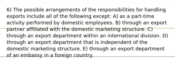 6) The possible arrangements of the responsibilities for handling exports include all of the following except: A) as a part-time activity performed by domestic employees. B) through an export partner affiliated with the domestic marketing structure. C) through an export department within an international division. D) through an export department that is independent of the domestic marketing structure. E) through an export department of an embassy in a foreign country.