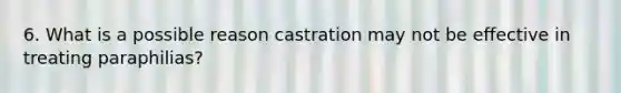 6. What is a possible reason castration may not be effective in treating paraphilias?