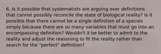 6. Is it possible that systematists are arguing over definitions that cannot possibly reconcile the state of biological reality? Is it possible that there cannot be a single definition of a species simply because there are so many variables that must go into an encompassing definition? Wouldn't it be better to admit to the reality and adjust the reasoning to fit the reality rather than search for the "perfect" definition?