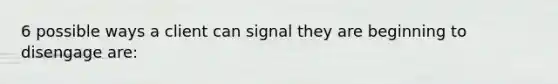 6 possible ways a client can signal they are beginning to disengage are: