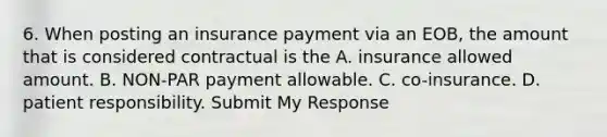 6. When posting an insurance payment via an EOB, the amount that is considered contractual is the A. insurance allowed amount. B. NON-PAR payment allowable. C. co-insurance. D. patient responsibility. Submit My Response