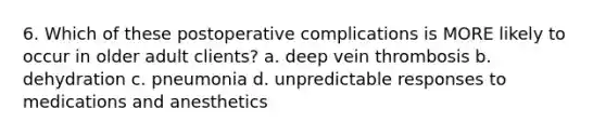 6. Which of these postoperative complications is MORE likely to occur in older adult clients? a. deep vein thrombosis b. dehydration c. pneumonia d. unpredictable responses to medications and anesthetics